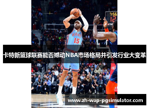 卡特新篮球联赛能否撼动NBA市场格局并引发行业大变革 卡特新篮球联赛能否撼动NBA市场格局并引发行业大变革