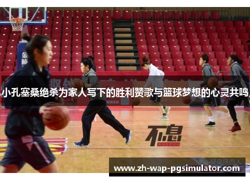 小孔塞桑绝杀为家人写下的胜利赞歌与篮球梦想的心灵共鸣 小孔塞桑绝杀为家人写下的胜利赞歌与篮球梦想的心灵共鸣