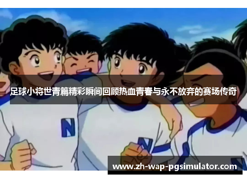 足球小将世青篇精彩瞬间回顾热血青春与永不放弃的赛场传奇