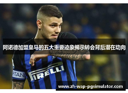 阿诺德加盟皇马的五大重要迹象揭示转会背后潜在动向 阿诺德加盟皇马的五大重要迹象揭示转会背后潜在动向