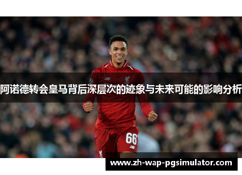 阿诺德转会皇马背后深层次的迹象与未来可能的影响分析 阿诺德转会皇马背后深层次的迹象与未来可能的影响分析