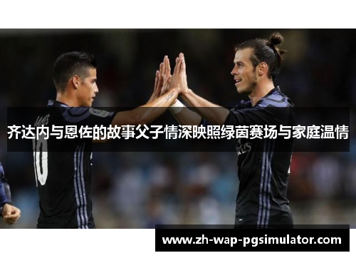 齐达内与恩佐的故事父子情深映照绿茵赛场与家庭温情