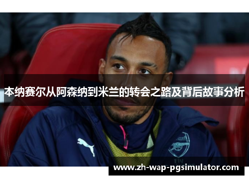 本纳赛尔从阿森纳到米兰的转会之路及背后故事分析