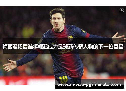 梅西退场后谁将崛起成为足球新传奇人物的下一位巨星 梅西退场后谁将崛起成为足球新传奇人物的下一位巨星