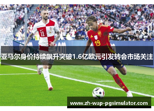 亚马尔身价持续飙升突破1.6亿欧元引发转会市场关注 亚马尔身价持续飙升突破1.6亿欧元引发转会市场关注