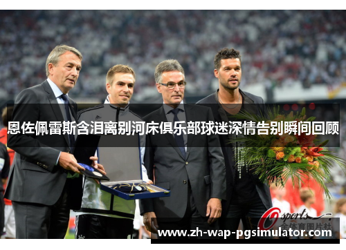 恩佐佩雷斯含泪离别河床俱乐部球迷深情告别瞬间回顾