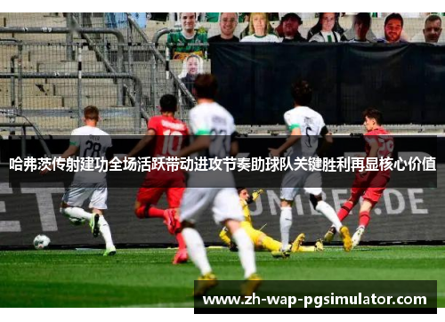 哈弗茨传射建功全场活跃带动进攻节奏助球队关键胜利再显核心价值 哈弗茨传射建功全场活跃带动进攻节奏助球队关键胜利再显核心价值